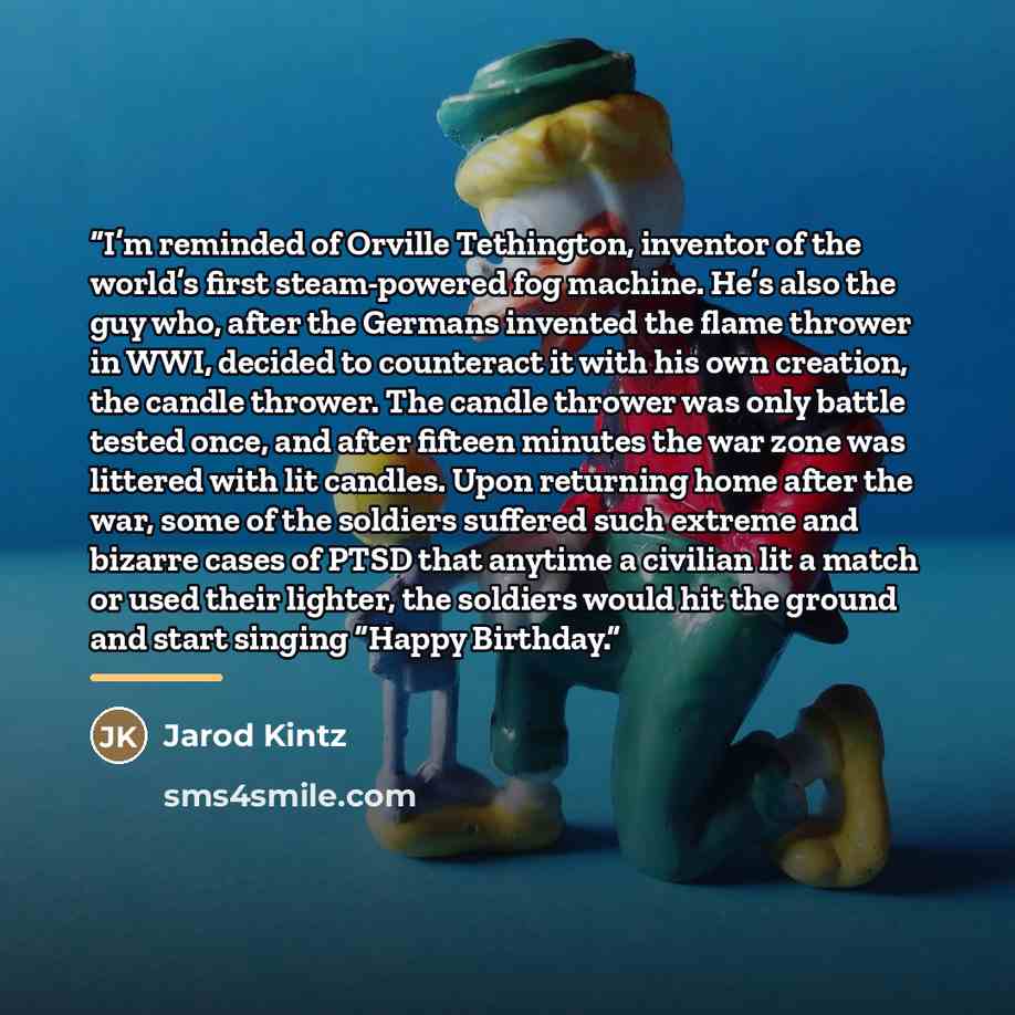 “I’m reminded of Orville Tethington, inventor of the world’s first steam-powered fog machine. He’s also the guy who, after the Germans invented the flame thrower in WWI, decided to counteract it with his own creation, the candle thrower. The candle thrower was only battle tested once, and after…” quote by Jarod Kintz