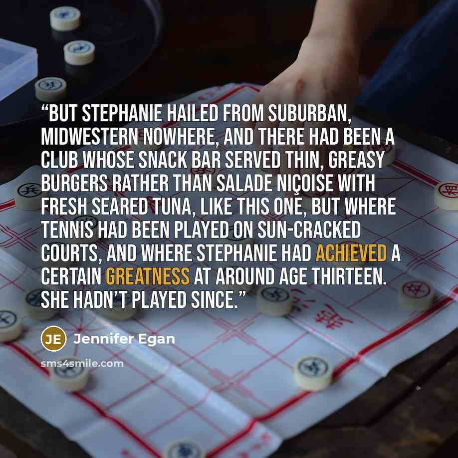 “But Stephanie hailed from suburban, midwestern nowhere, and there had been a club whose snack bar served thin, greasy burgers rather than salade niçoise with fresh seared tuna, like this one, but where tennis had been played on sun-cracked courts, and where Stephanie had achieved a certain…” quote by Jennifer Egan