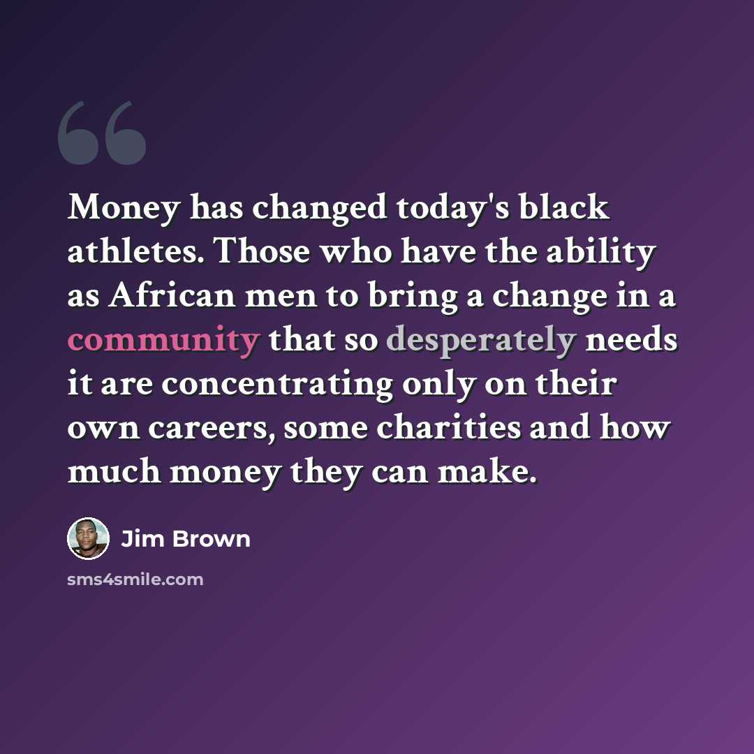 “Money has changed today's black athletes. Those who have the ability as African men to bring a change in a community that so desperately needs it are concentrating only on their own careers, some charities and how much money they can make.” quote by Jim Brown