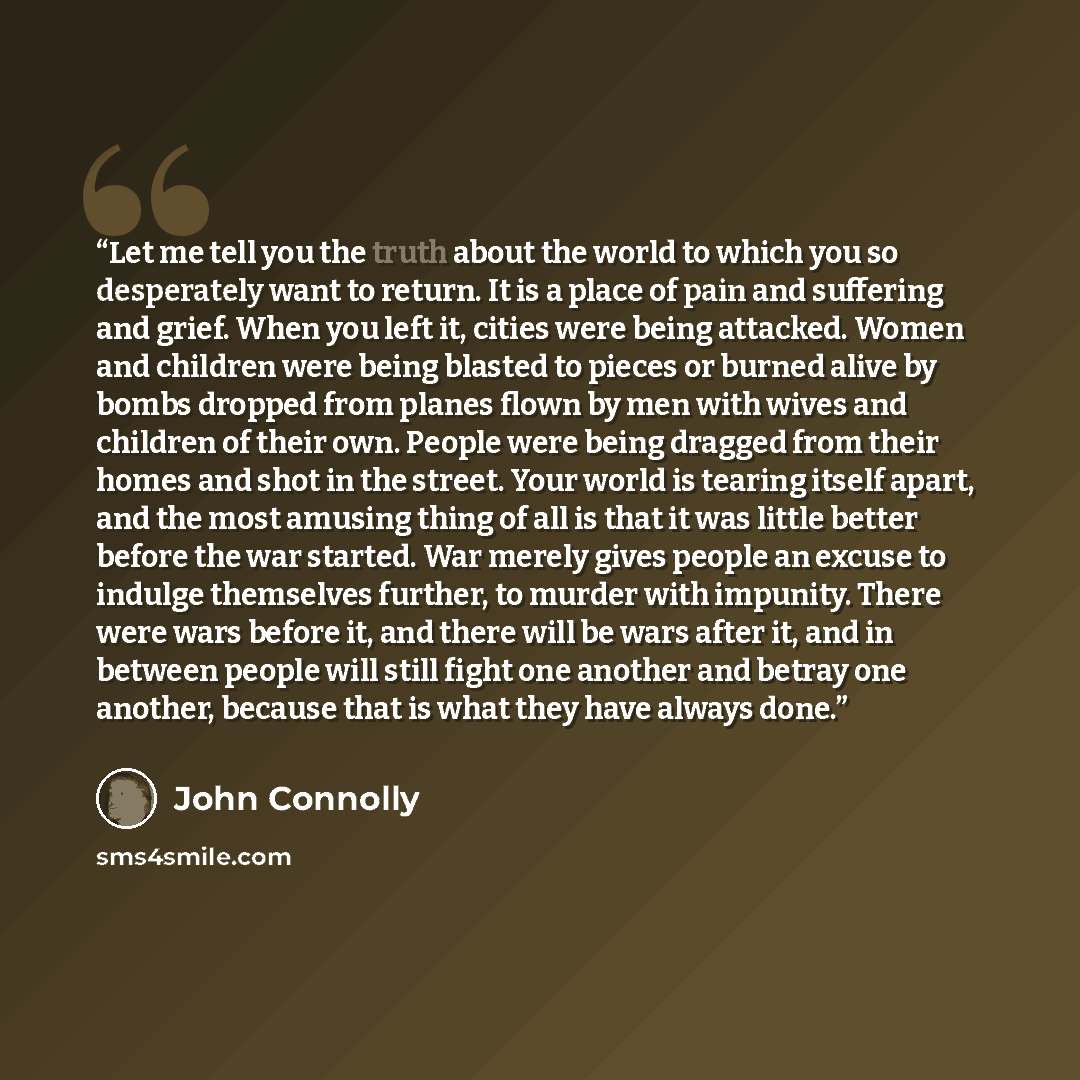 “Let me tell you the truth about the world to which you so desperately want to return. It is a place of pain and suffering and grief. When you left it, cities were being attacked. Women and children were being blasted to pieces or burned alive by bombs dropped from planes flown by men with wives…” quote by John Connolly