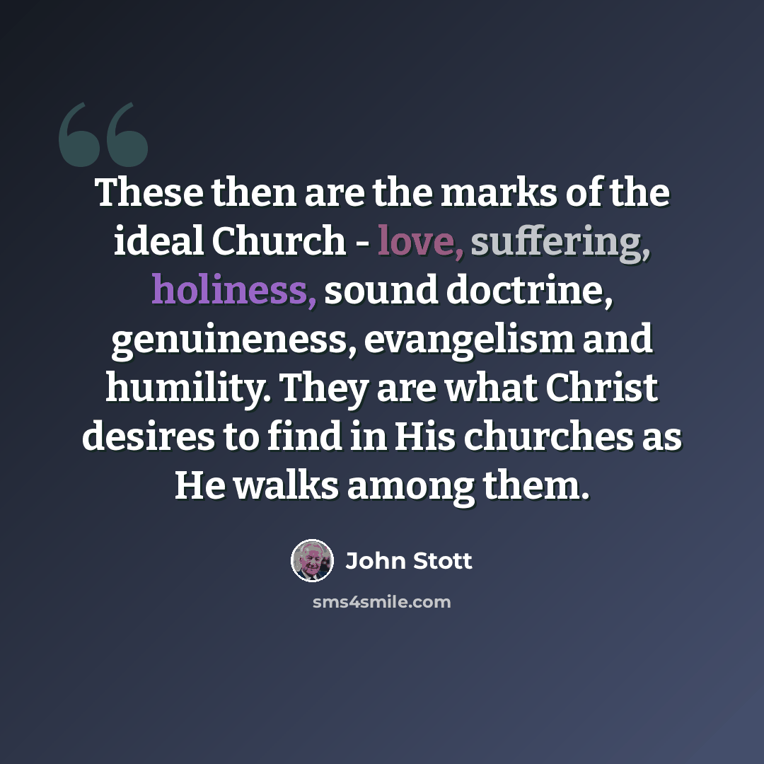 “These then are the marks of the ideal Church - love, suffering, holiness, sound doctrine, genuineness, evangelism and humility. They are what Christ desires to find in His churches as He walks among them.” quote by John Stott