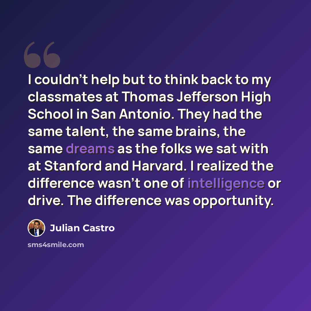 “I couldn't help but to think back to my classmates at Thomas Jefferson High School in San Antonio. They had the same talent, the same brains, the same dreams as the folks we sat with at Stanford and Harvard. I realized the difference wasn't one of intelligence or drive. The difference was…” quote by Julian Castro