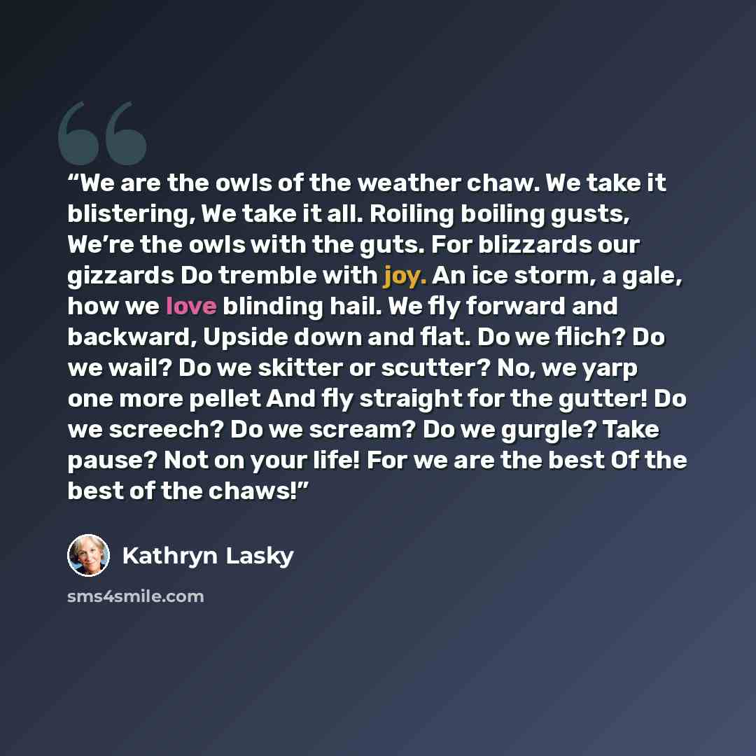“We are the owls of the weather chaw. We take it blistering, We take it all. Roiling boiling gusts, We’re the owls with the guts. For blizzards our gizzards Do tremble with joy. An ice storm, a gale, how we love blinding hail. We fly forward and backward, Upside down and flat. Do we flich? Do we…” quote by Kathryn Lasky