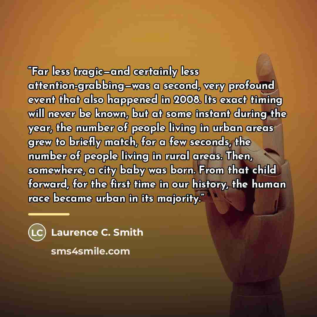“Far less tragic—and certainly less attention-grabbing—was a second, very profound event that also happened in 2008. Its exact timing will never be known, but at some instant during the year, the number of people living in urban areas grew to briefly match, for a few seconds, the number of people…” quote by Laurence C. Smith
