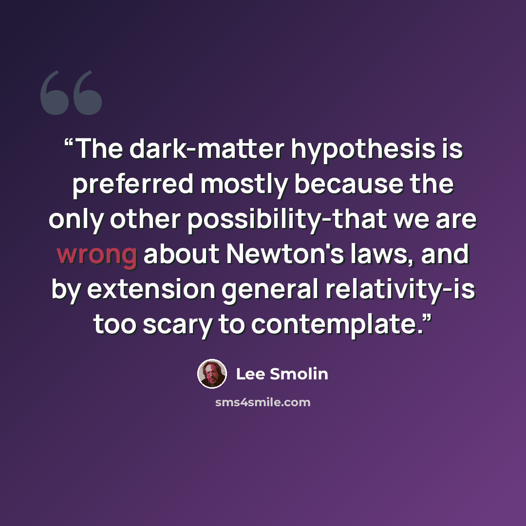 “The dark-matter hypothesis is preferred mostly because the only other possibility-that we are wrong about Newton's laws, and by extension general relativity-is too scary to contemplate.” quote by Lee Smolin