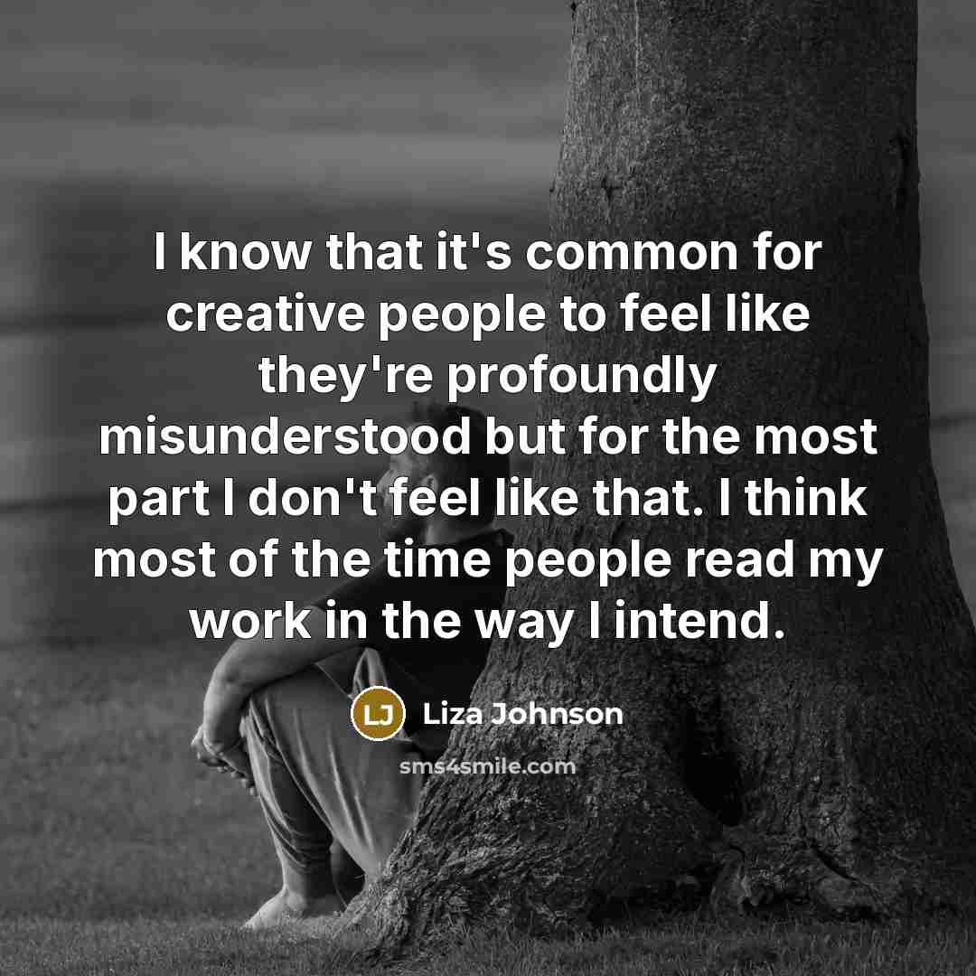 “I know that it's common for creative people to feel like they're profoundly misunderstood but for the most part I don't feel like that. I think most of the time people read my work in the way I intend.” quote by Liza Johnson
