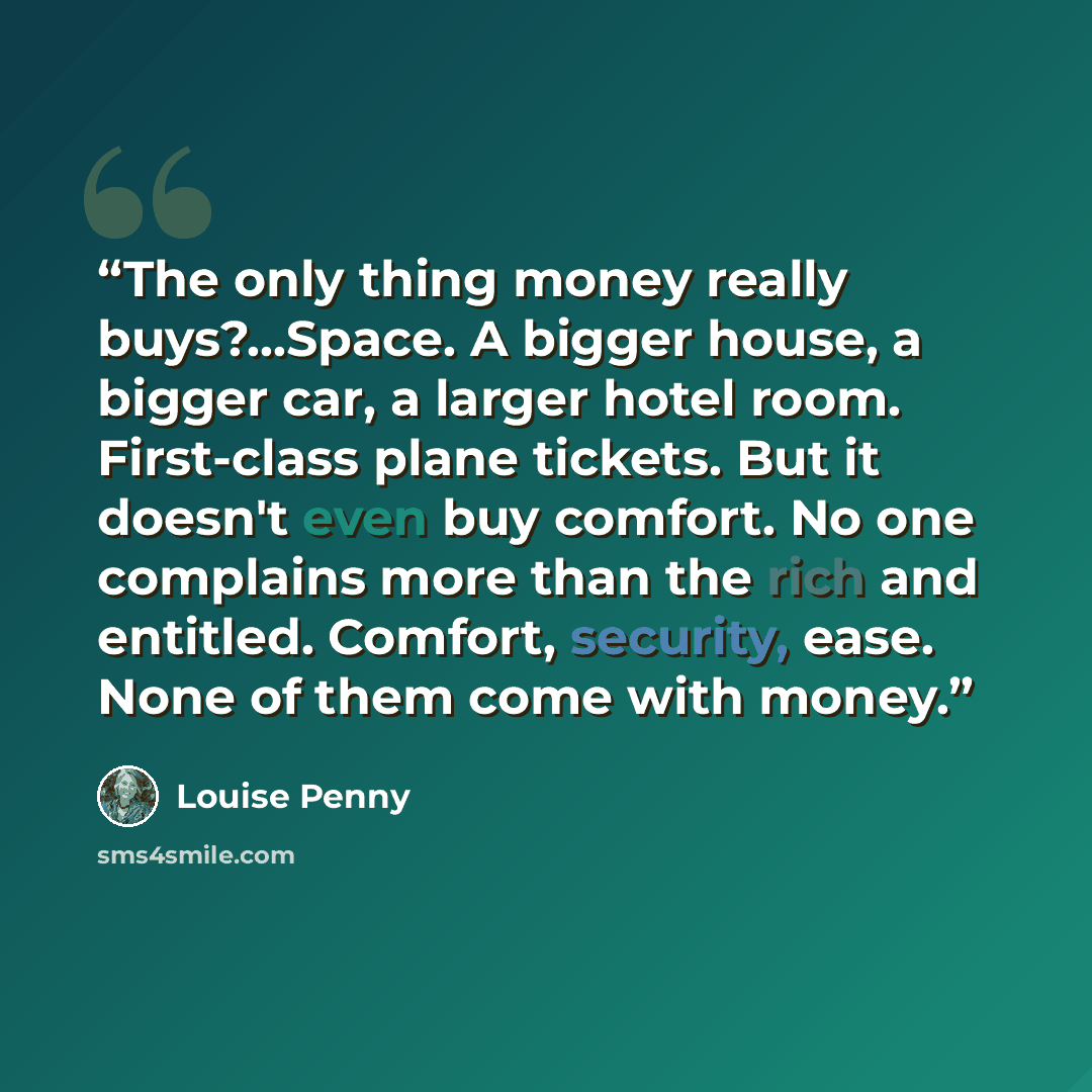 “The only thing money really buys?...Space. A bigger house, a bigger car, a larger hotel room. First-class plane tickets. But it doesn't even buy comfort. No one complains more than the rich and entitled. Comfort, security, ease. None of them come with money.” quote by Louise Penny