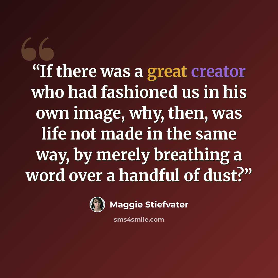 “If there was a great creator who had fashioned us in his own image, why, then, was life not made in the same way, by merely breathing a word over a handful of dust?” quote by Maggie Stiefvater