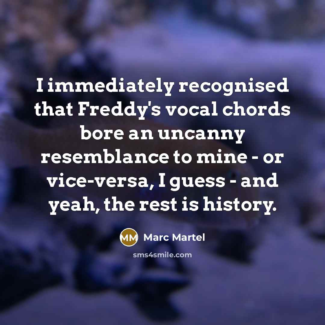 “I immediately recognised that Freddy's vocal chords bore an uncanny resemblance to mine - or vice-versa, I guess - and yeah, the rest is history.” quote by Marc Martel