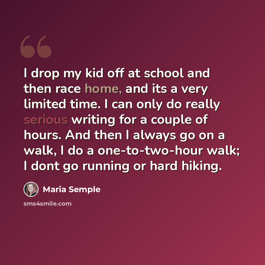 “I drop my kid off at school and then race home, and its a very limited time. I can only do really serious writing for a couple of hours. And then I always go on a walk, I do a one-to-two-hour walk; I dont go running or hard hiking.” quote by Maria Semple