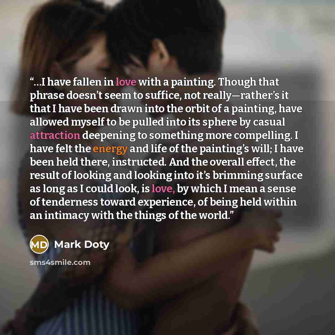 “…I have fallen in love with a painting. Though that phrase doesn’t seem to suffice, not really—rather’s it that I have been drawn into the orbit of a painting, have allowed myself to be pulled into its sphere by casual attraction deepening to something more compelling. I have felt the energy and…” quote by Mark Doty