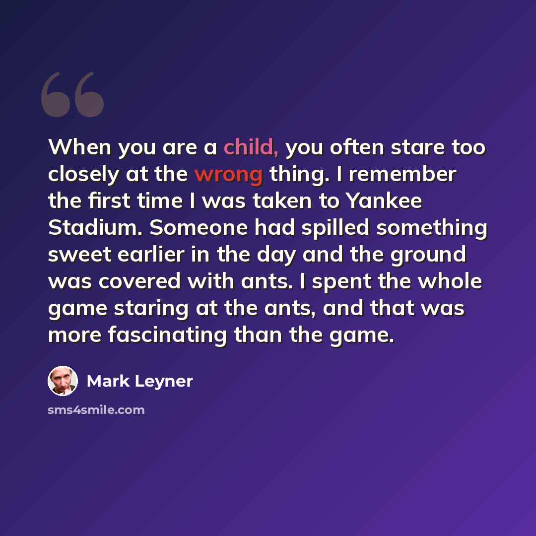 “When you are a child, you often stare too closely at the wrong thing. I remember the first time I was taken to Yankee Stadium. Someone had spilled something sweet earlier in the day and the ground was covered with ants. I spent the whole game staring at the ants, and that was more fascinating than…” quote by Mark Leyner