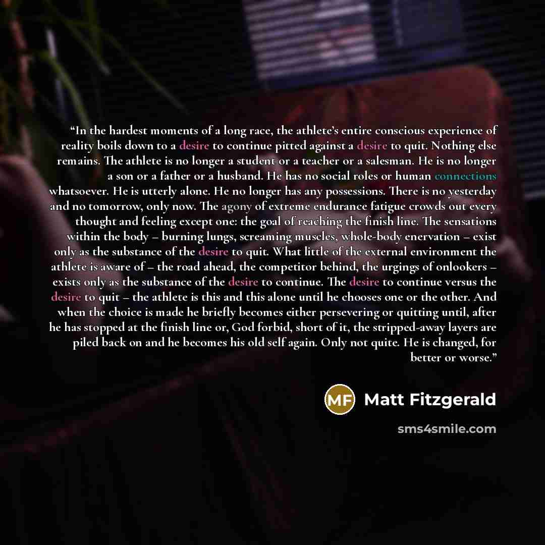 “In the hardest moments of a long race, the athlete’s entire conscious experience of reality boils down to a desire to continue pitted against a desire to quit. Nothing else remains. The athlete is no longer a student or a teacher or a salesman. He is no longer a son or a father or a husband. He…” quote by Matt Fitzgerald