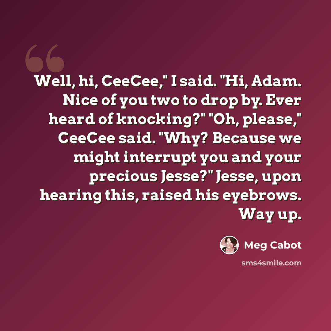 “Well, hi, CeeCee," I said. "Hi, Adam. Nice of you two to drop by. Ever heard of knocking?" "Oh, please," CeeCee said. "Why? Because we might interrupt you and your precious Jesse?" Jesse, upon hearing this, raised his eyebrows. Way up.” quote by Meg Cabot