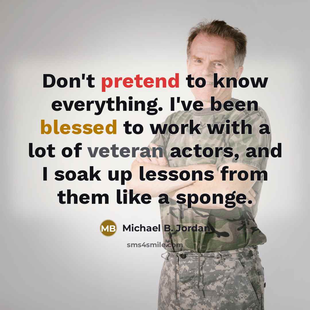 “Don't pretend to know everything. I've been blessed to work with a lot of veteran actors, and I soak up lessons from them like a sponge.” quote by Michael B. Jordan
