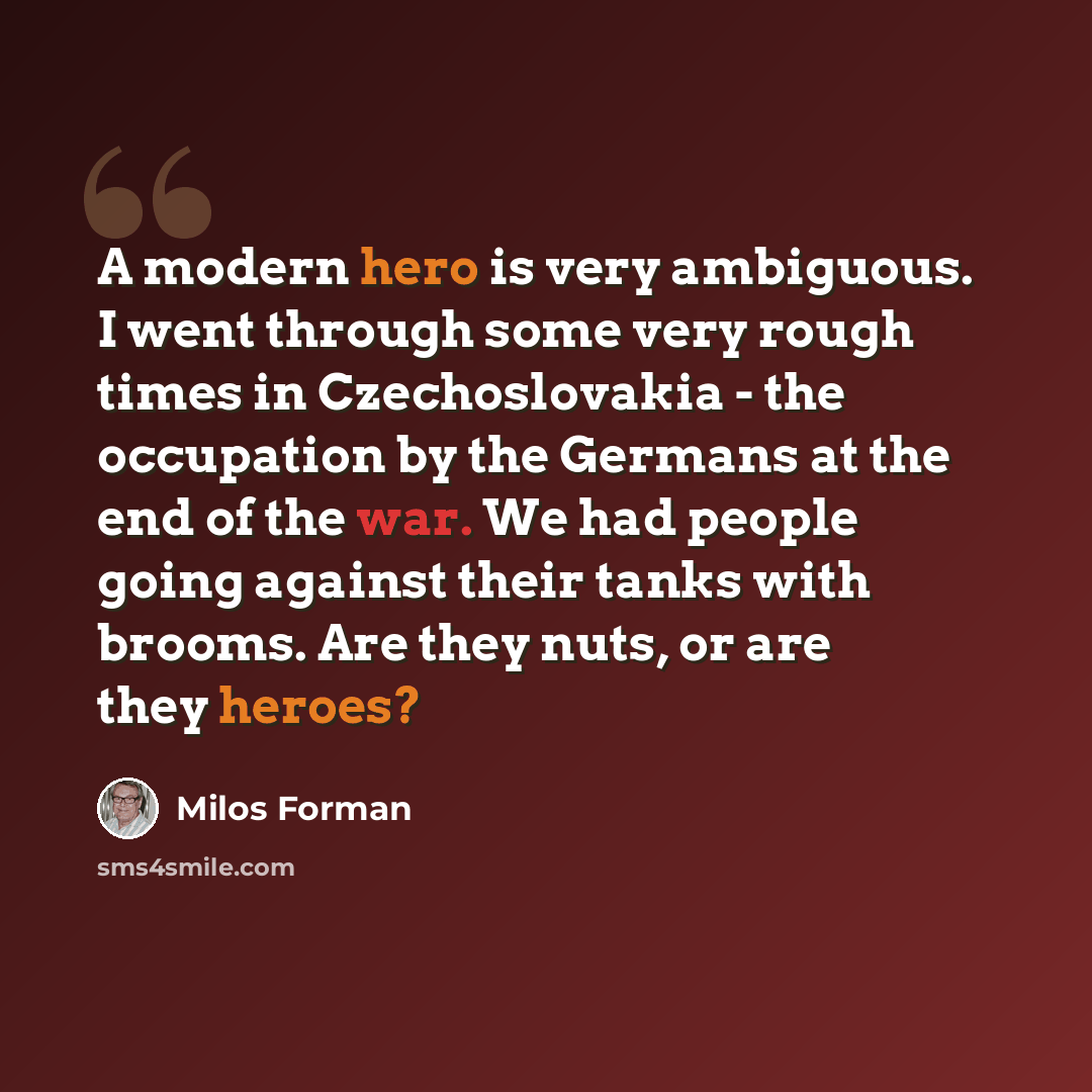 “A modern hero is very ambiguous. I went through some very rough times in Czechoslovakia - the occupation by the Germans at the end of the war. We had people going against their tanks with brooms. Are they nuts, or are they heroes?” quote by Milos Forman