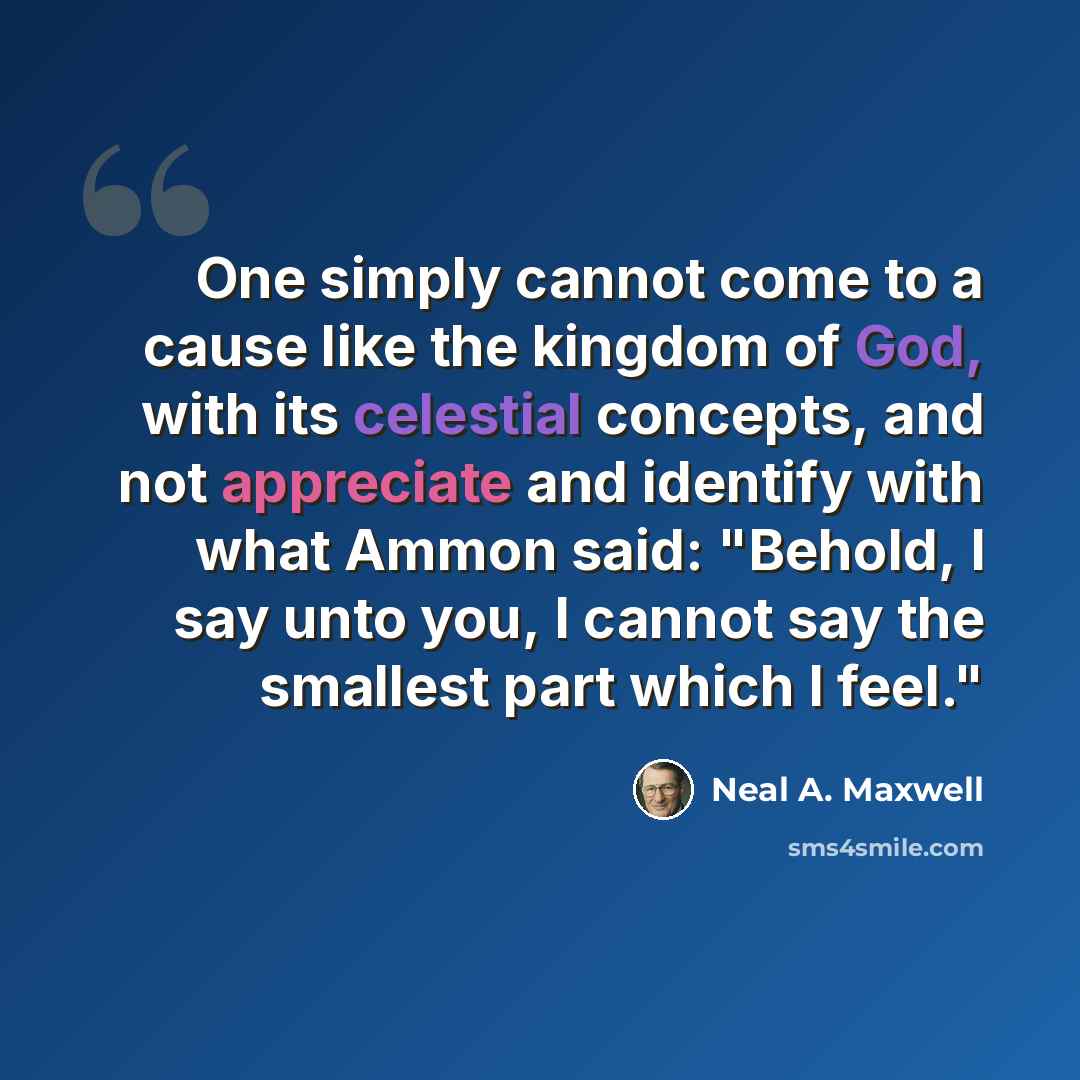 “One simply cannot come to a cause like the kingdom of God, with its celestial concepts, and not appreciate and identify with what Ammon said: "Behold, I say unto you, I cannot say the smallest part which I feel."” quote by Neal A. Maxwell