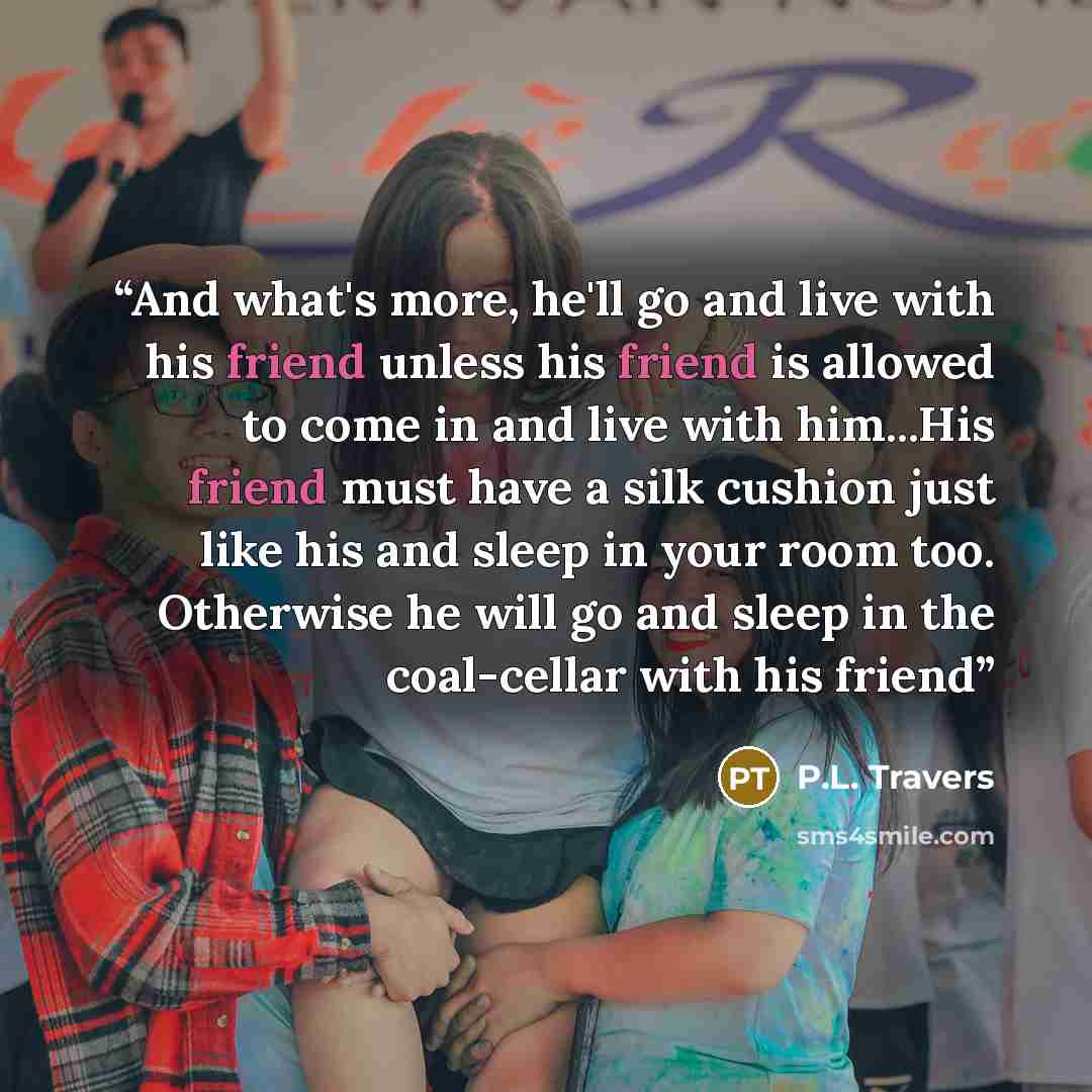 “And what's more, he'll go and live with his friend unless his friend is allowed to come in and live with him...His friend must have a silk cushion just like his and sleep in your room too. Otherwise he will go and sleep in the coal-cellar with his friend” quote by P.L. Travers