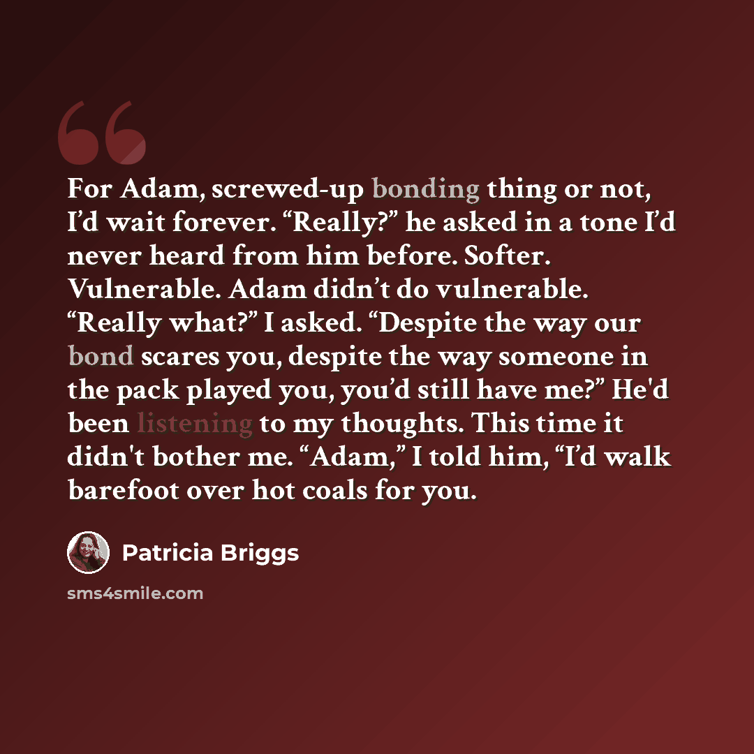 “For Adam, screwed-up bonding thing or not, I’d wait forever. “Really?” he asked in a tone I’d never heard from him before. Softer. Vulnerable. Adam didn’t do vulnerable. “Really what?” I asked. “Despite the way our bond scares you, despite the way someone in the pack played you, you’d still have…” quote by Patricia Briggs