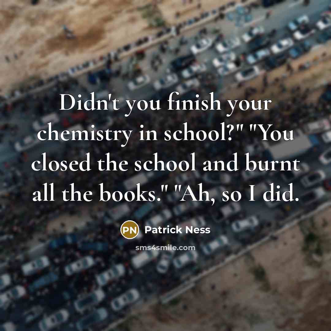 “Didn't you finish your chemistry in school?" "You closed the school and burnt all the books." "Ah, so I did.” quote by Patrick Ness