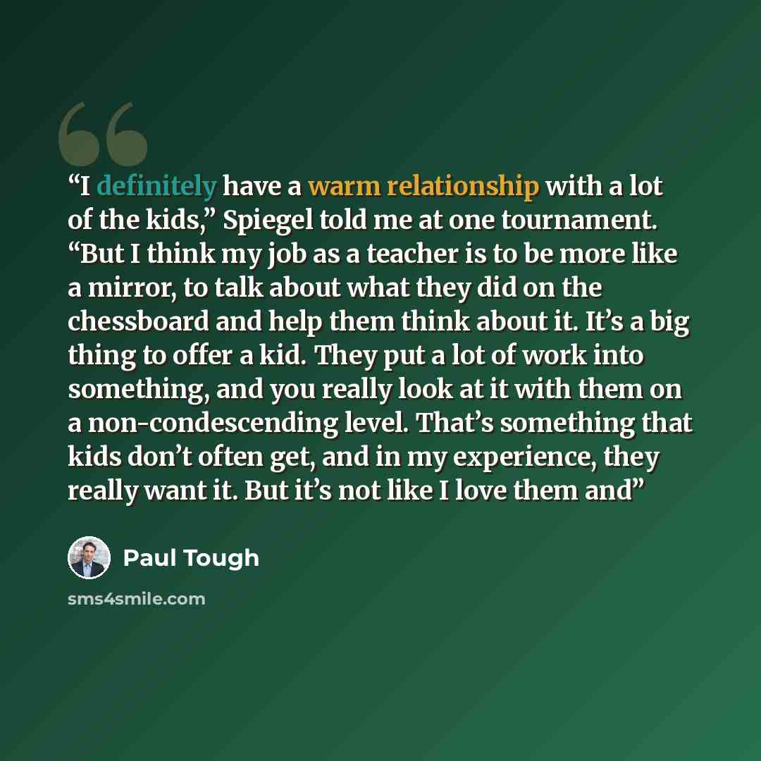 “I definitely have a warm relationship with a lot of the kids,” Spiegel told me at one tournament. “But I think my job as a teacher is to be more like a mirror, to talk about what they did on the chessboard and help them think about it. It’s a big thing to offer a kid. They put a lot of work into…” quote by Paul Tough