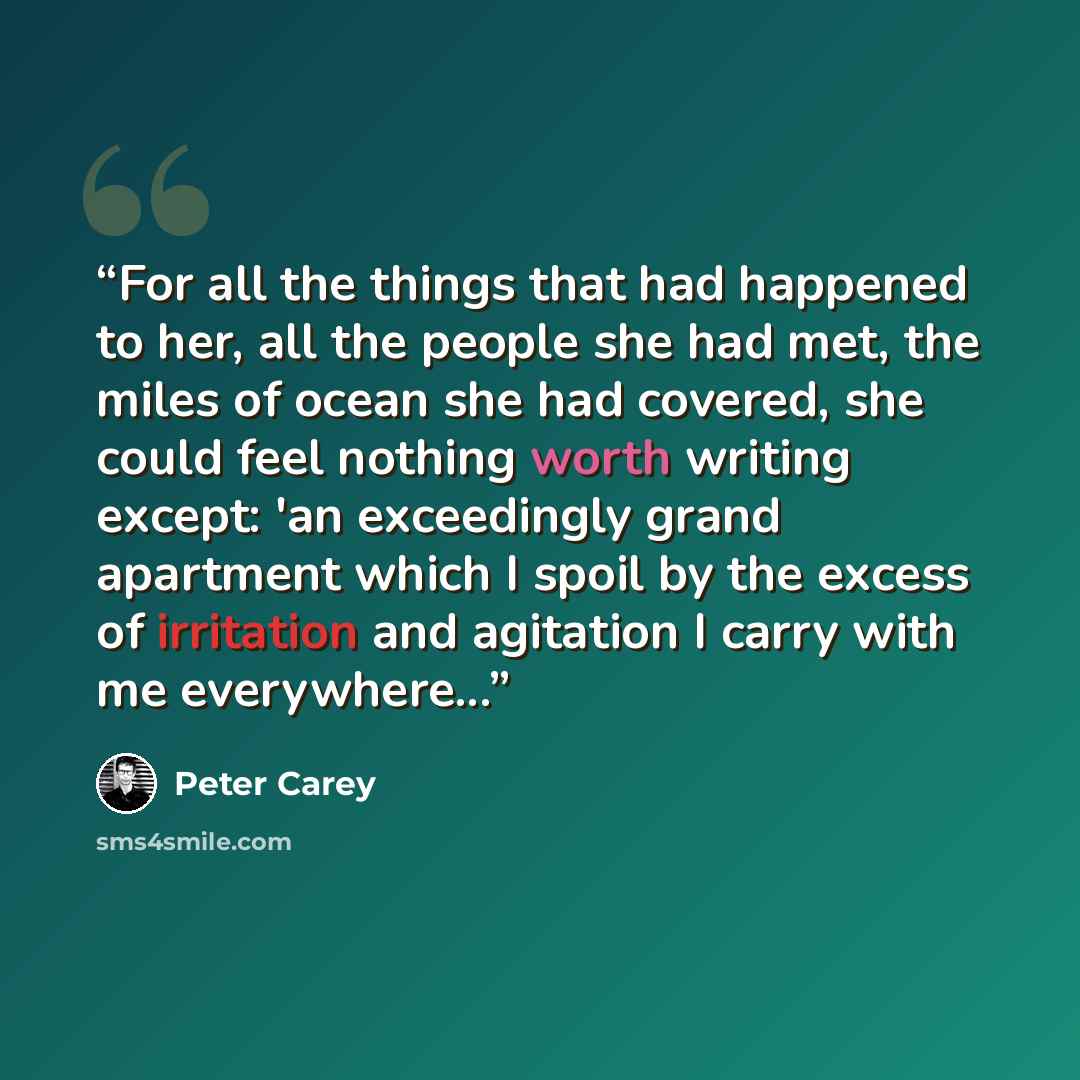 “For all the things that had happened to her, all the people she had met, the miles of ocean she had covered, she could feel nothing worth writing except: 'an exceedingly grand apartment which I spoil by the excess of irritation and agitation I carry with me everywhere...” quote by Peter Carey