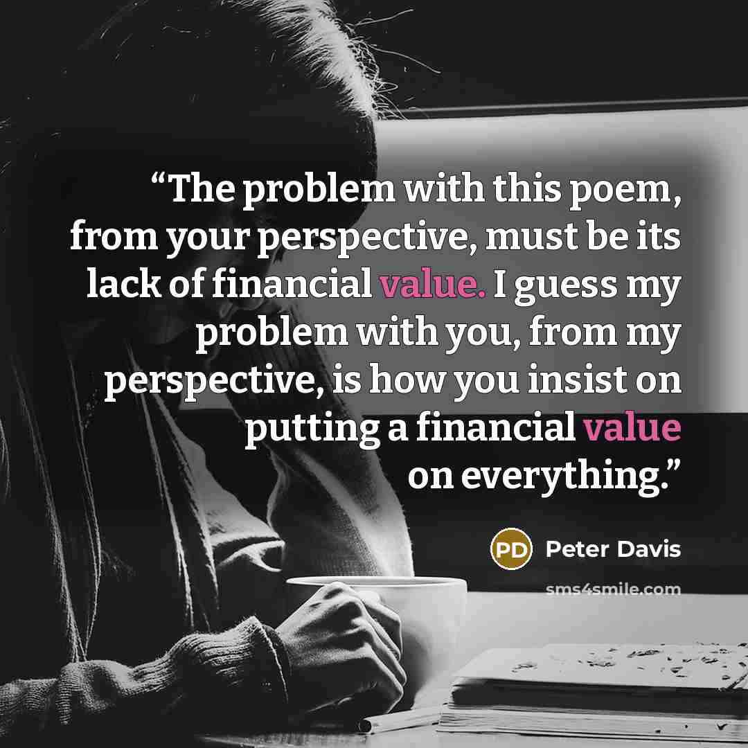“The problem with this poem, from your perspective, must be its lack of financial value. I guess my problem with you, from my perspective, is how you insist on putting a financial value on everything.” quote by Peter Davis
