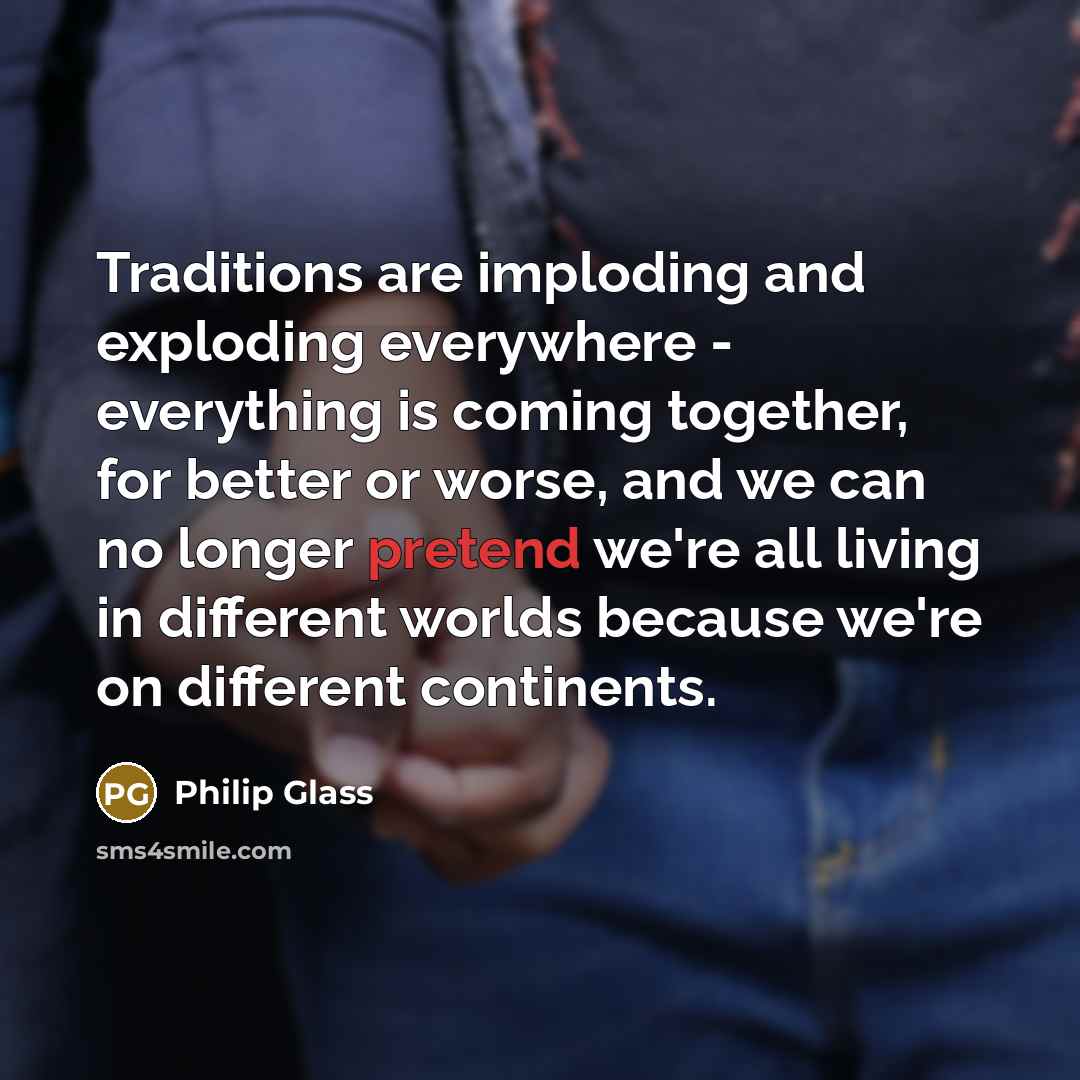 “Traditions are imploding and exploding everywhere - everything is coming together, for better or worse, and we can no longer pretend we're all living in different worlds because we're on different continents.” quote by Philip Glass