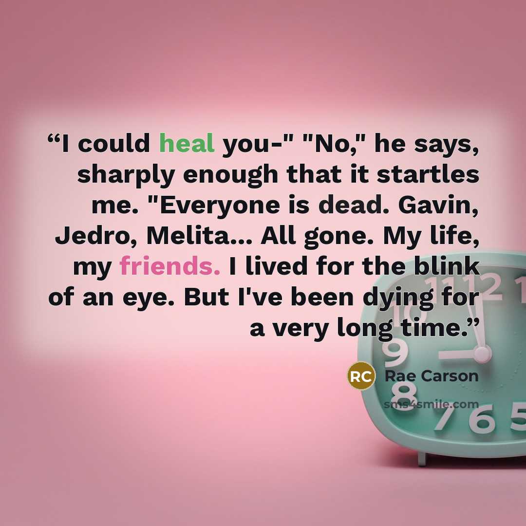 “I could heal you-" "No," he says, sharply enough that it startles me. "Everyone is dead. Gavin, Jedro, Melita... All gone. My life, my friends. I lived for the blink of an eye. But I've been dying for a very long time.” quote by Rae Carson