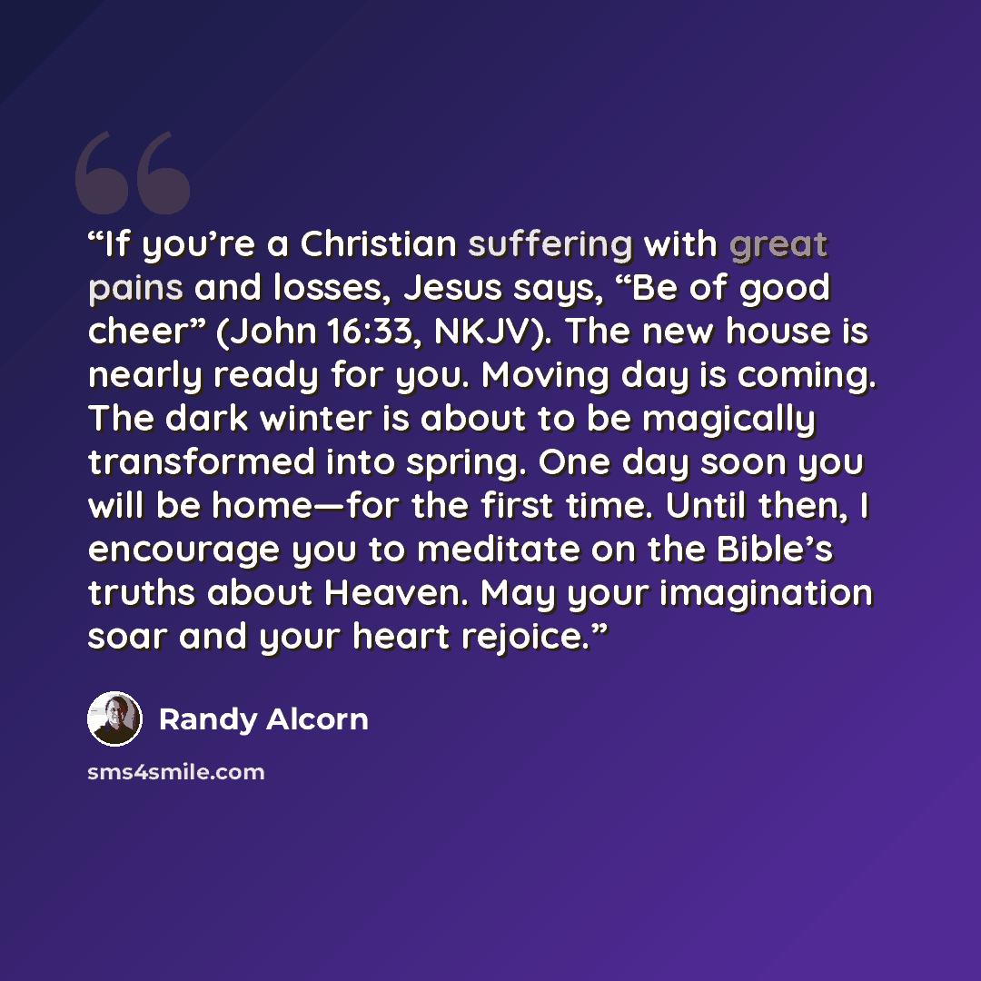 “If you’re a Christian suffering with great pains and losses, Jesus says, “Be of good cheer” (John 16:33, NKJV). The new house is nearly ready for you. Moving day is coming. The dark winter is about to be magically transformed into spring. One day soon you will be home—for the first time. Until…” quote by Randy Alcorn