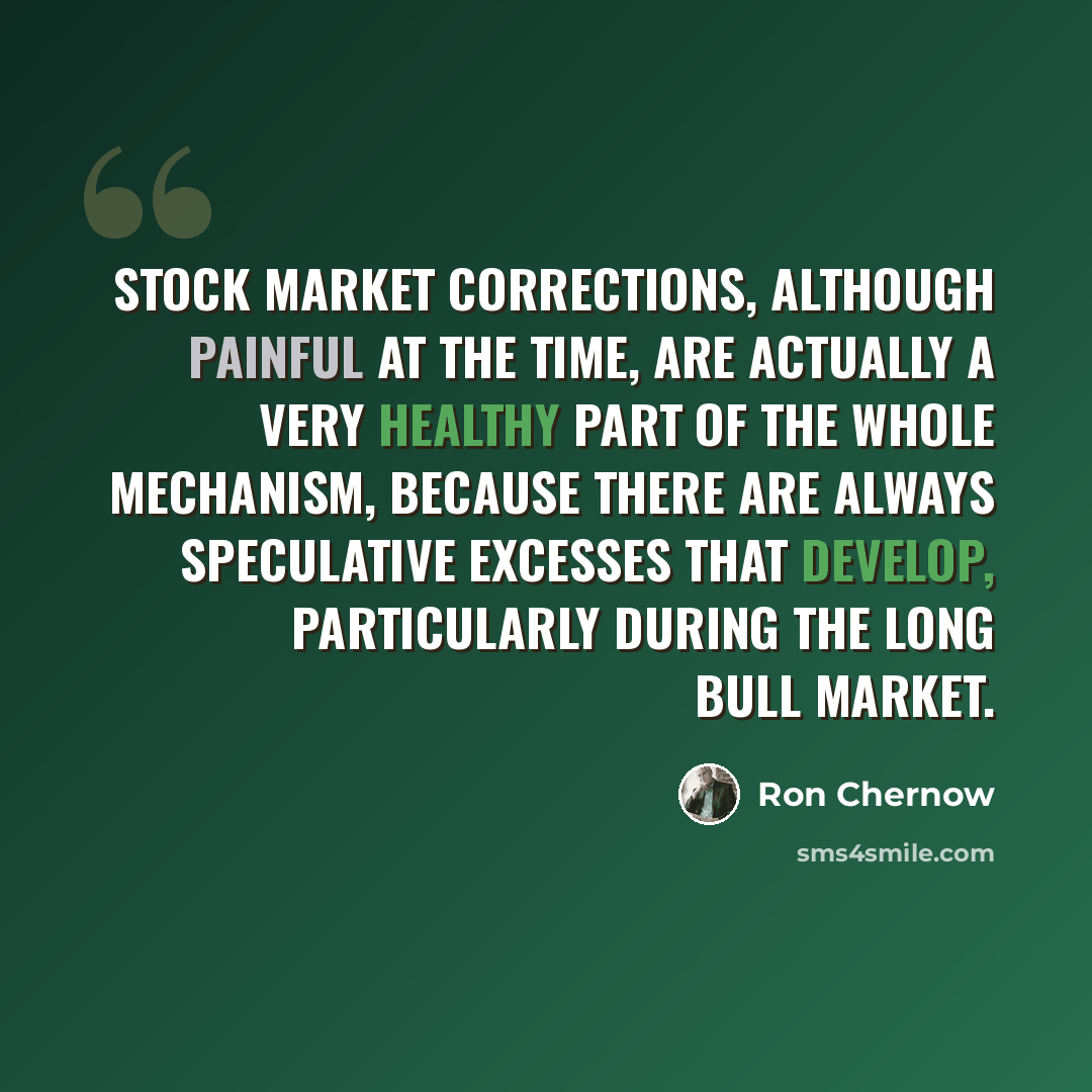 “Stock market corrections, although painful at the time, are actually a very healthy part of the whole mechanism, because there are always speculative excesses that develop, particularly during the long bull market.” quote by Ron Chernow