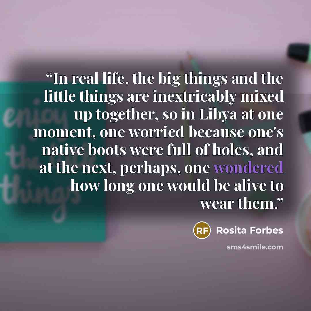 “In real life, the big things and the little things are inextricably mixed up together, so in Libya at one moment, one worried because one's native boots were full of holes, and at the next, perhaps, one wondered how long one would be alive to wear them.” quote by Rosita Forbes