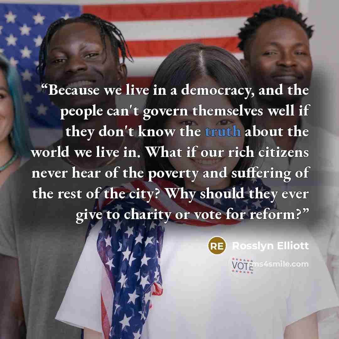 “Because we live in a democracy, and the people can't govern themselves well if they don't know the truth about the world we live in. What if our rich citizens never hear of the poverty and suffering of the rest of the city? Why should they ever give to charity or vote for reform?” quote by Rosslyn Elliott