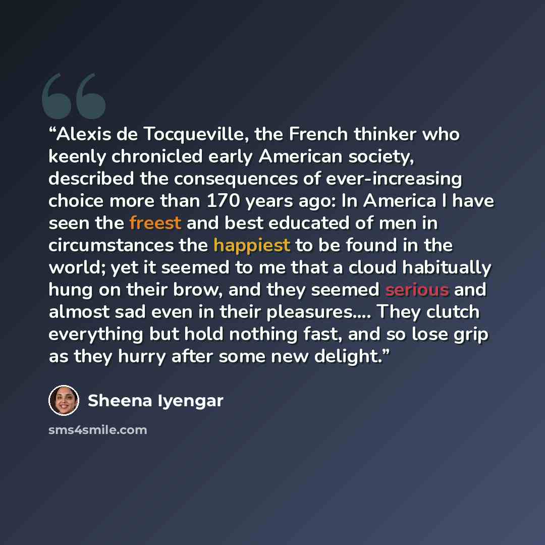 “Alexis de Tocqueville, the French thinker who keenly chronicled early American society, described the consequences of ever-increasing choice more than 170 years ago: In America I have seen the freest and best educated of men in circumstances the happiest to be found in the world; yet it seemed to…” quote by Sheena Iyengar