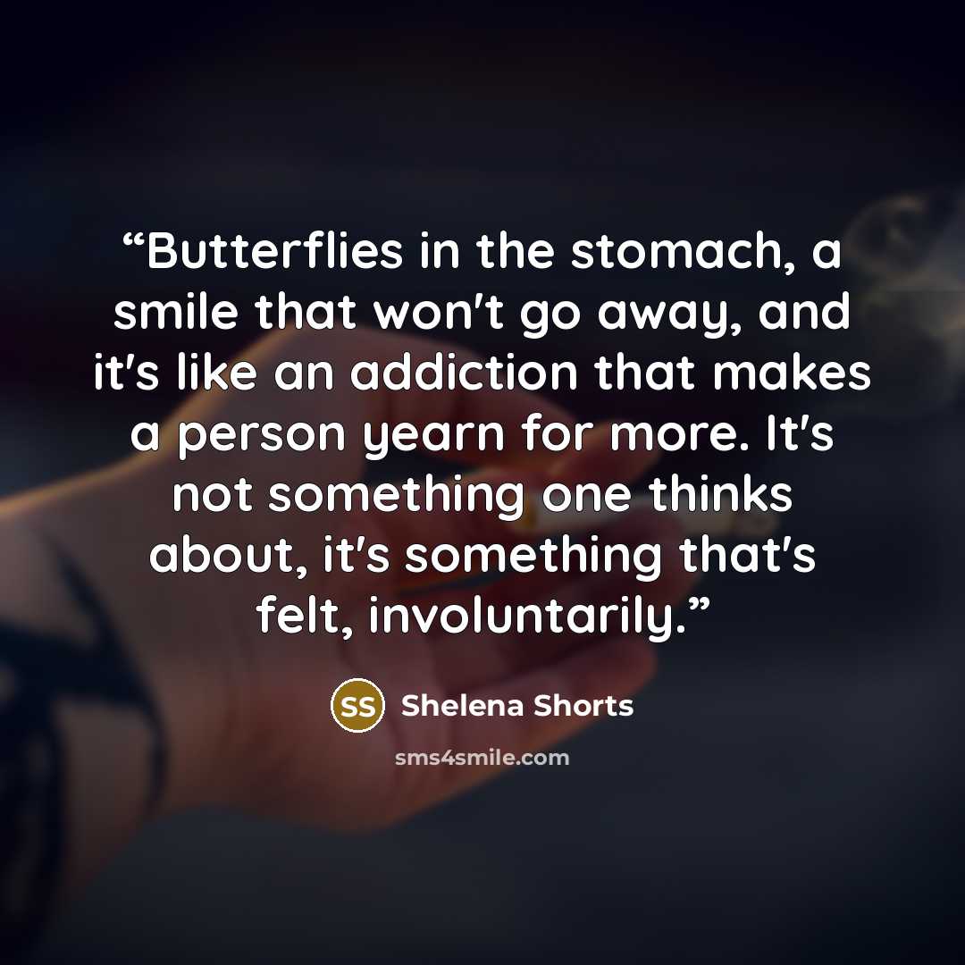 “Butterflies in the stomach, a smile that won't go away, and it's like an addiction that makes a person yearn for more. It's not something one thinks about, it's something that's felt, involuntarily.” quote by Shelena Shorts