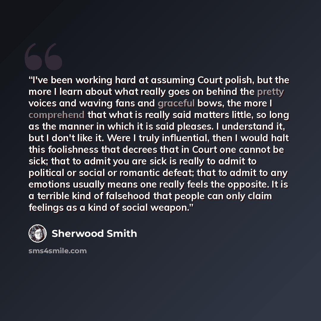 “I've been working hard at assuming Court polish, but the more I learn about what really goes on behind the pretty voices and waving fans and graceful bows, the more I comprehend that what is really said matters little, so long as the manner in which it is said pleases. I understand it, but I don't…” quote by Sherwood Smith