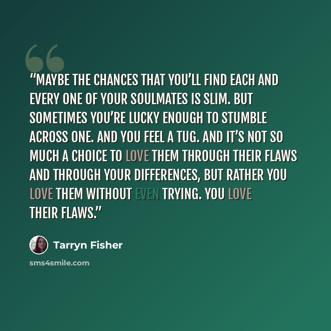 “Maybe the chances that you’ll find each and every one of your soulmates is slim. But sometimes you’re lucky enough to stumble across one. And you feel a tug. And it’s not so much a choice to love them through their flaws and through your differences, but rather you love them without even trying…” quote by Tarryn Fisher