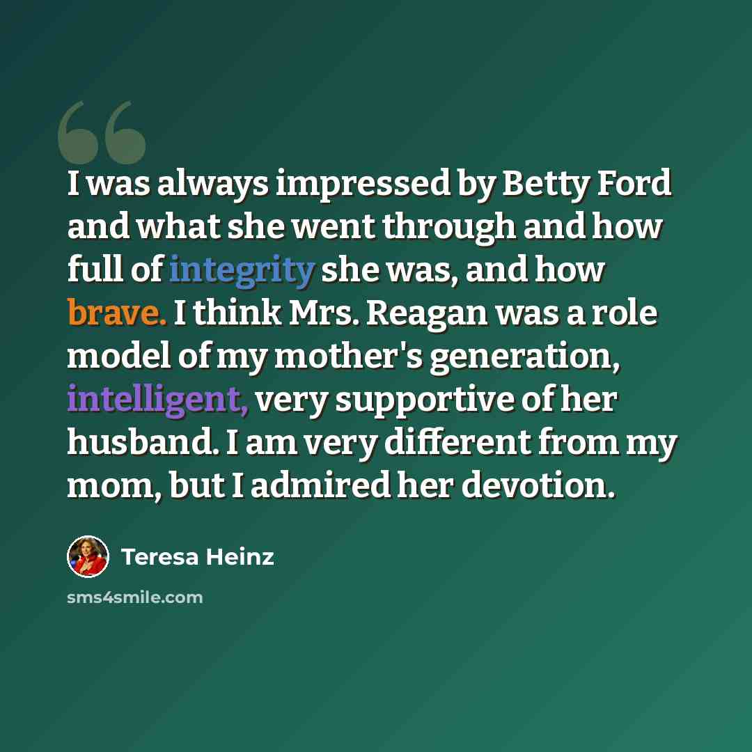 “I was always impressed by Betty Ford and what she went through and how full of integrity she was, and how brave. I think Mrs. Reagan was a role model of my mother's generation, intelligent, very supportive of her husband. I am very different from my mom, but I admired her devotion.” quote by Teresa Heinz