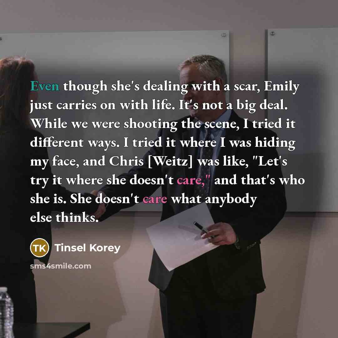 “Even though she's dealing with a scar, Emily just carries on with life. It's not a big deal. While we were shooting the scene, I tried it different ways. I tried it where I was hiding my face, and Chris [Weitz] was like, "Let's try it where she doesn't care," and that's who she is. She doesn't…” quote by Tinsel Korey