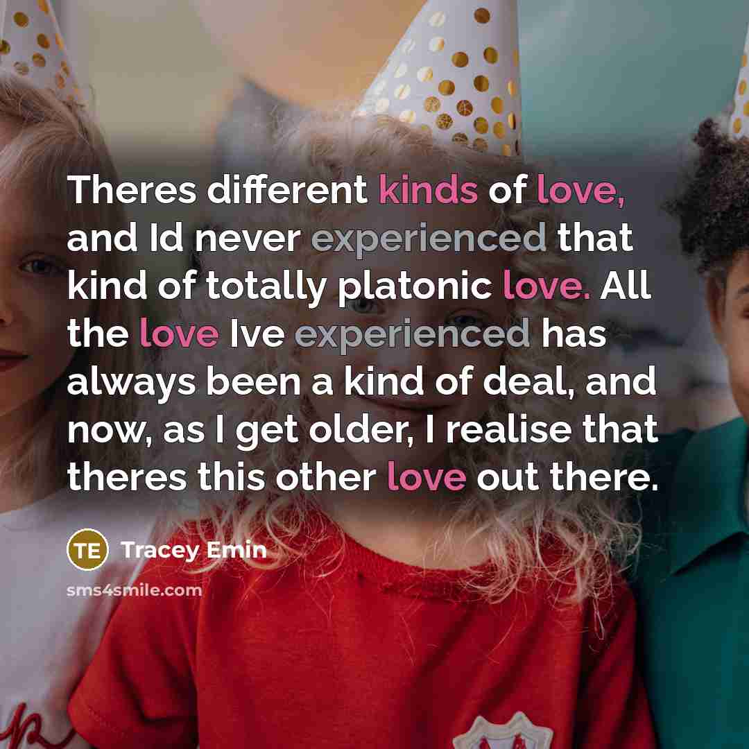 “Theres different kinds of love, and Id never experienced that kind of totally platonic love. All the love Ive experienced has always been a kind of deal, and now, as I get older, I realise that theres this other love out there.” quote by Tracey Emin