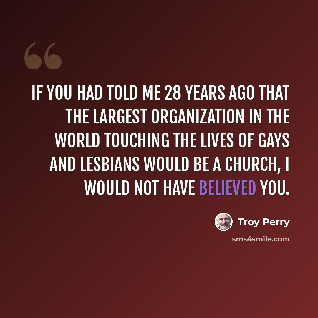 “If you had told me 28 years ago that the largest organization in the world touching the lives of gays and lesbians would be a church, I would not have believed you.” quote by Troy Perry