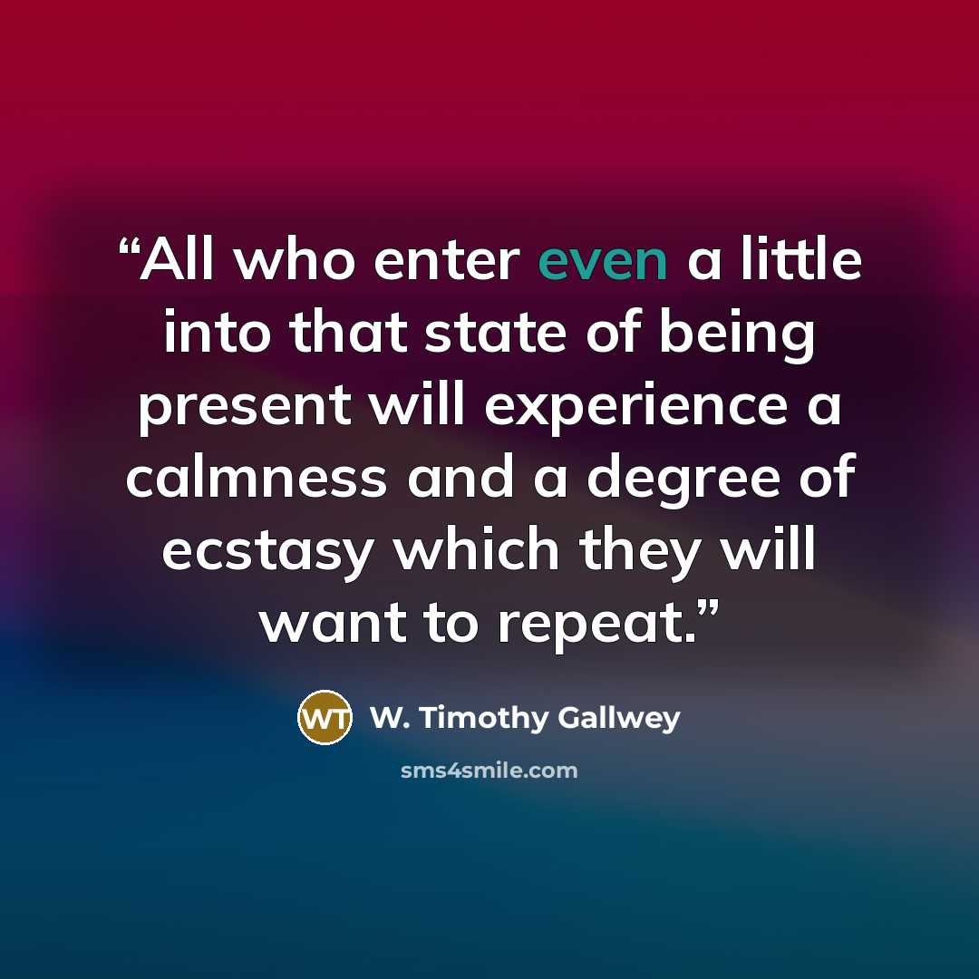 “All who enter even a little into that state of being present will experience a calmness and a degree of ecstasy which they will want to repeat.” quote by W. Timothy Gallwey