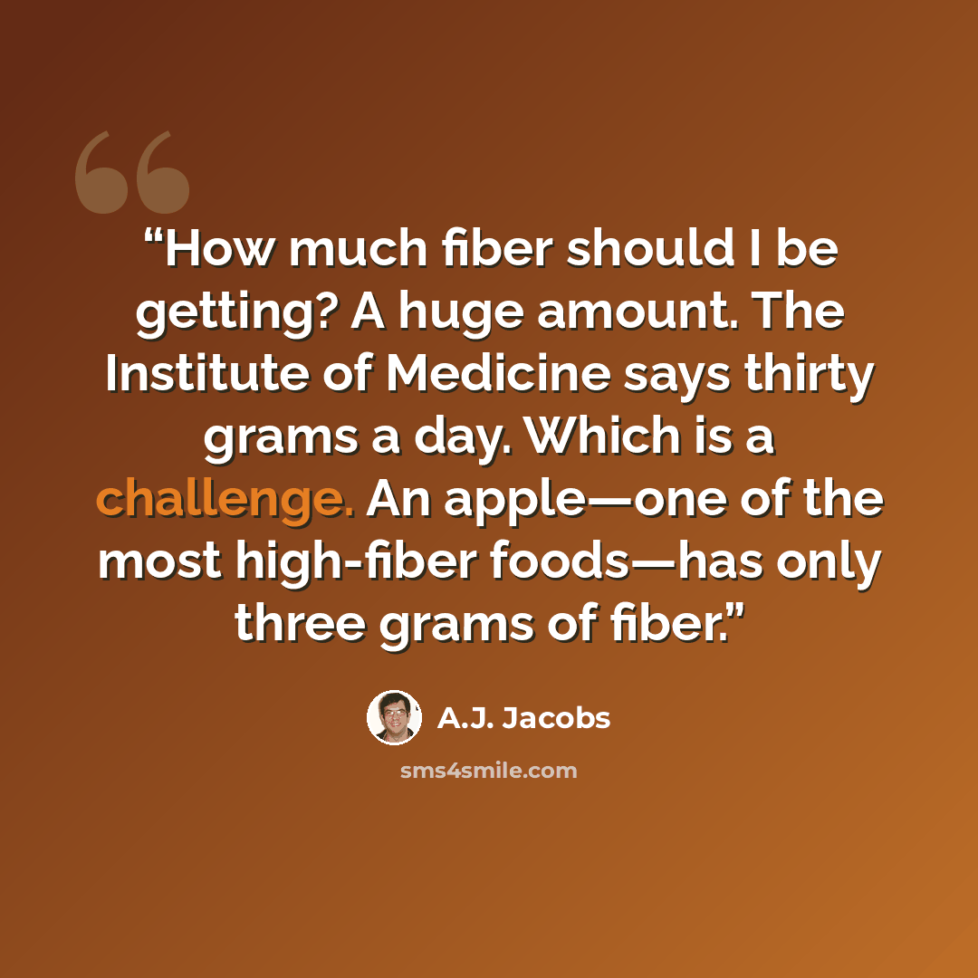 “How much fiber should I be getting? A huge amount. The Institute of Medicine says thirty grams a day. Which is a challenge. An apple—one of the most high-fiber foods—has only three grams of fiber.” quote by A.J. Jacobs