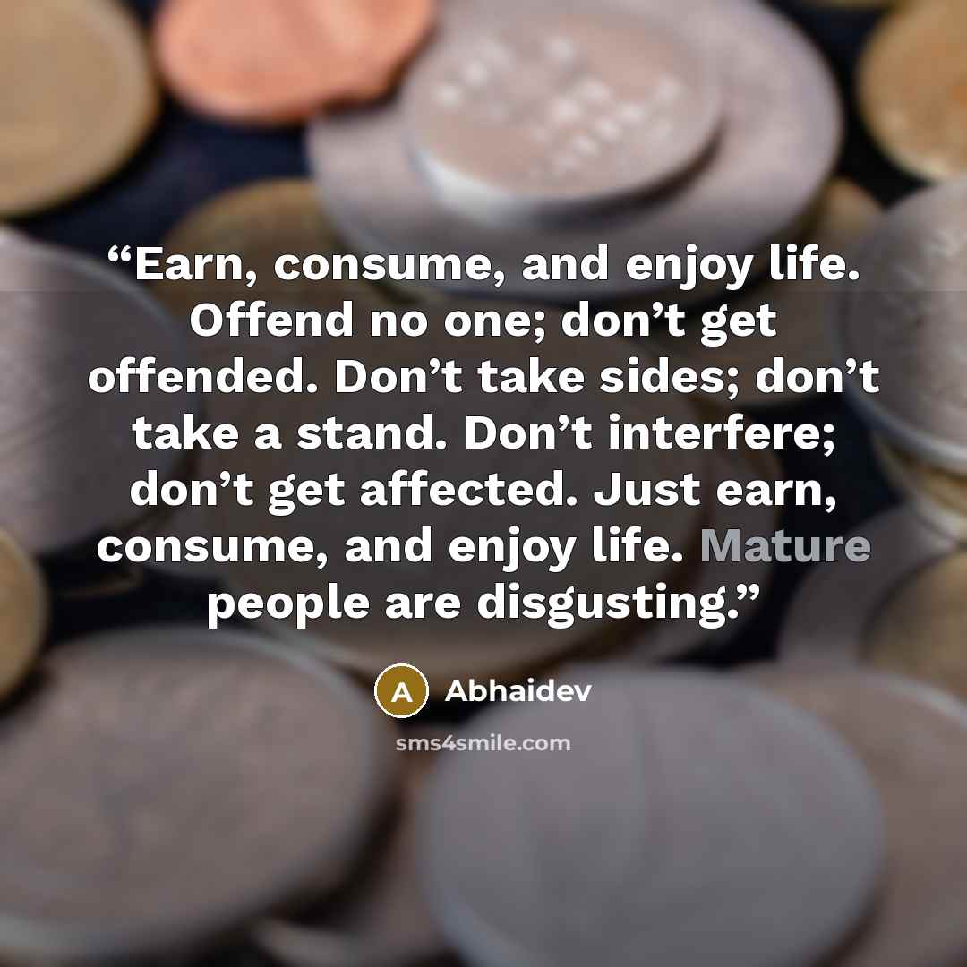 “Earn, consume, and enjoy life. Offend no one; don’t get offended. Don’t take sides; don’t take a stand. Don’t interfere; don’t get affected. Just earn, consume, and enjoy life. Mature people are disgusting.” quote by Abhaidev