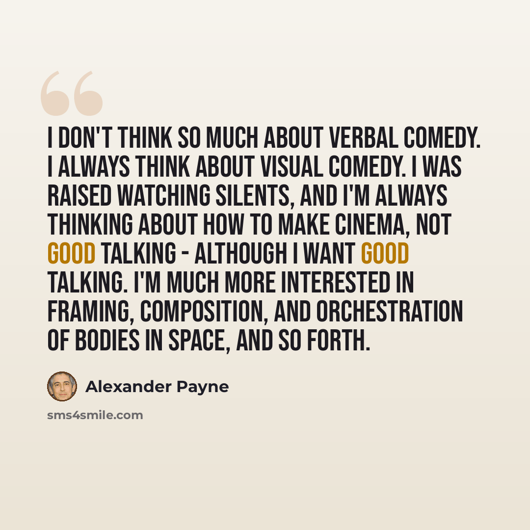 “I don't think so much about verbal comedy. I always think about visual comedy. I was raised watching silents, and I'm always thinking about how to make cinema, not good talking - although I want good talking. I'm much more interested in framing, composition, and orchestration of bodies in space…” quote by Alexander Payne