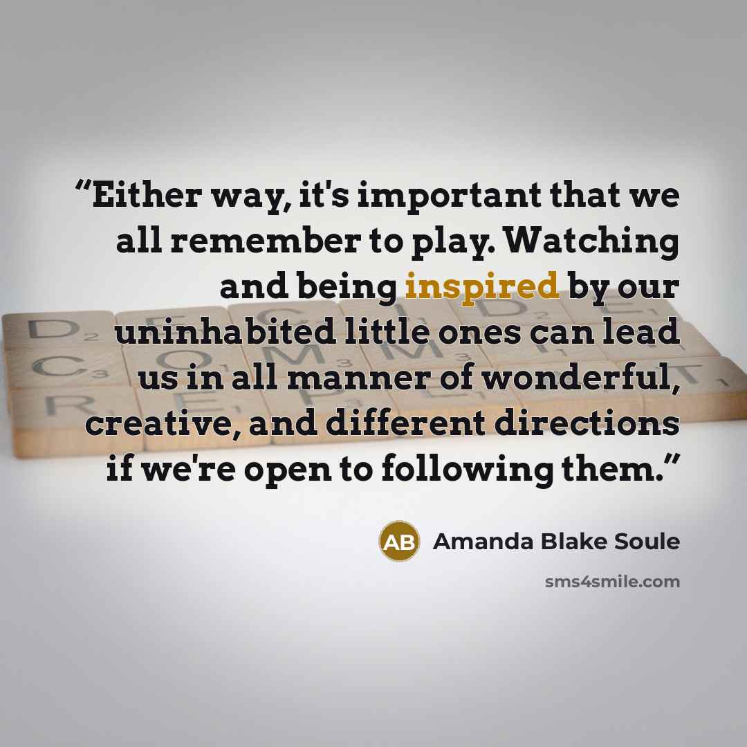 “Either way, it's important that we all remember to play. Watching and being inspired by our uninhabited little ones can lead us in all manner of wonderful, creative, and different directions if we're open to following them.” quote by Amanda Blake Soule