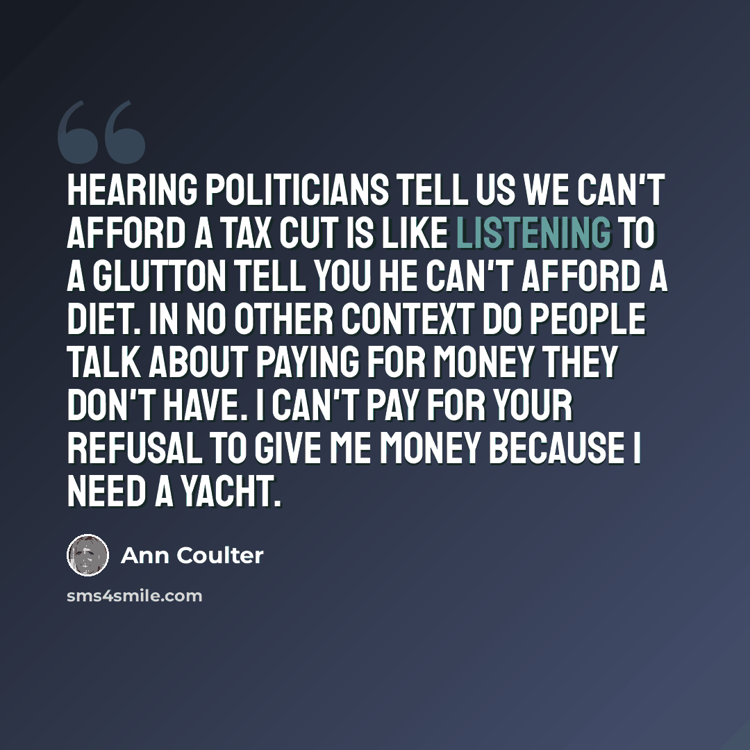 “Hearing politicians tell us we can't afford a tax cut is like listening to a glutton tell you he can't afford a diet. In no other context do people talk about paying for money they don't have. I can't pay for your refusal to give me money because I need a yacht.” quote by Ann Coulter