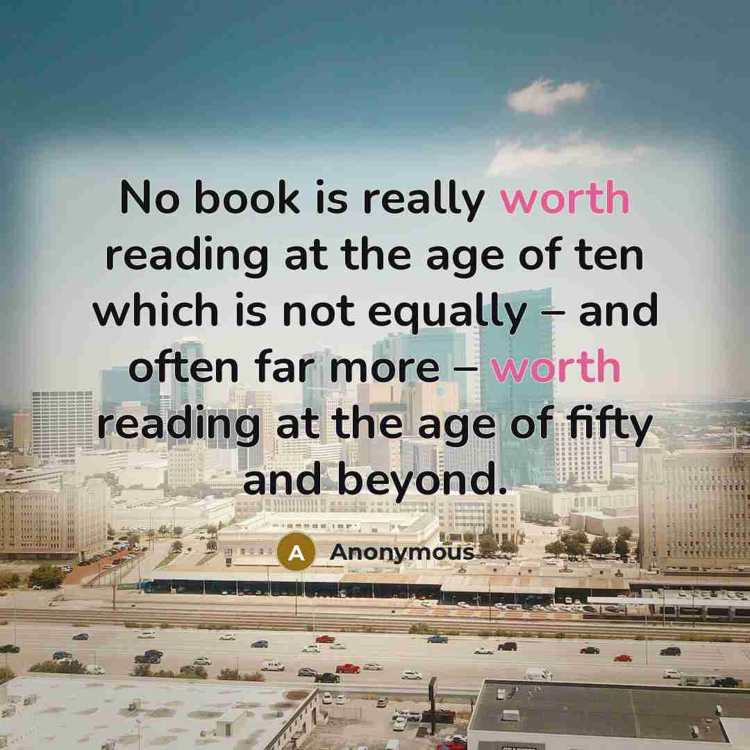 “No book is really worth reading at the age of ten which is not equally – and often far more – worth reading at the age of fifty and beyond.” quote by Anonymous