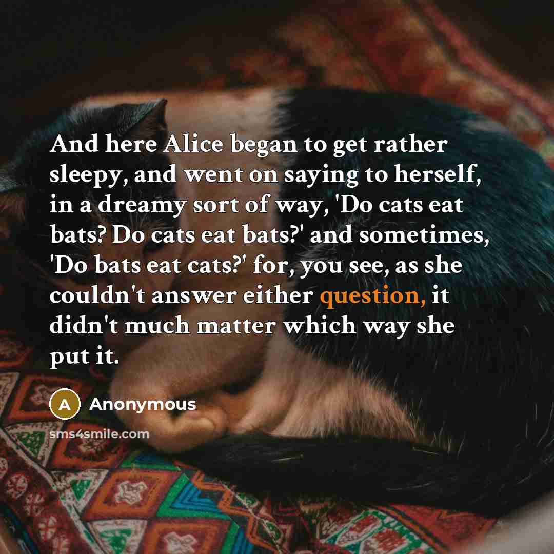 “And here Alice began to get rather sleepy, and went on saying to herself, in a dreamy sort of way, 'Do cats eat bats? Do cats eat bats?' and sometimes, 'Do bats eat cats?' for, you see, as she couldn't answer either question, it didn't much matter which way she put it.” quote by Anonymous