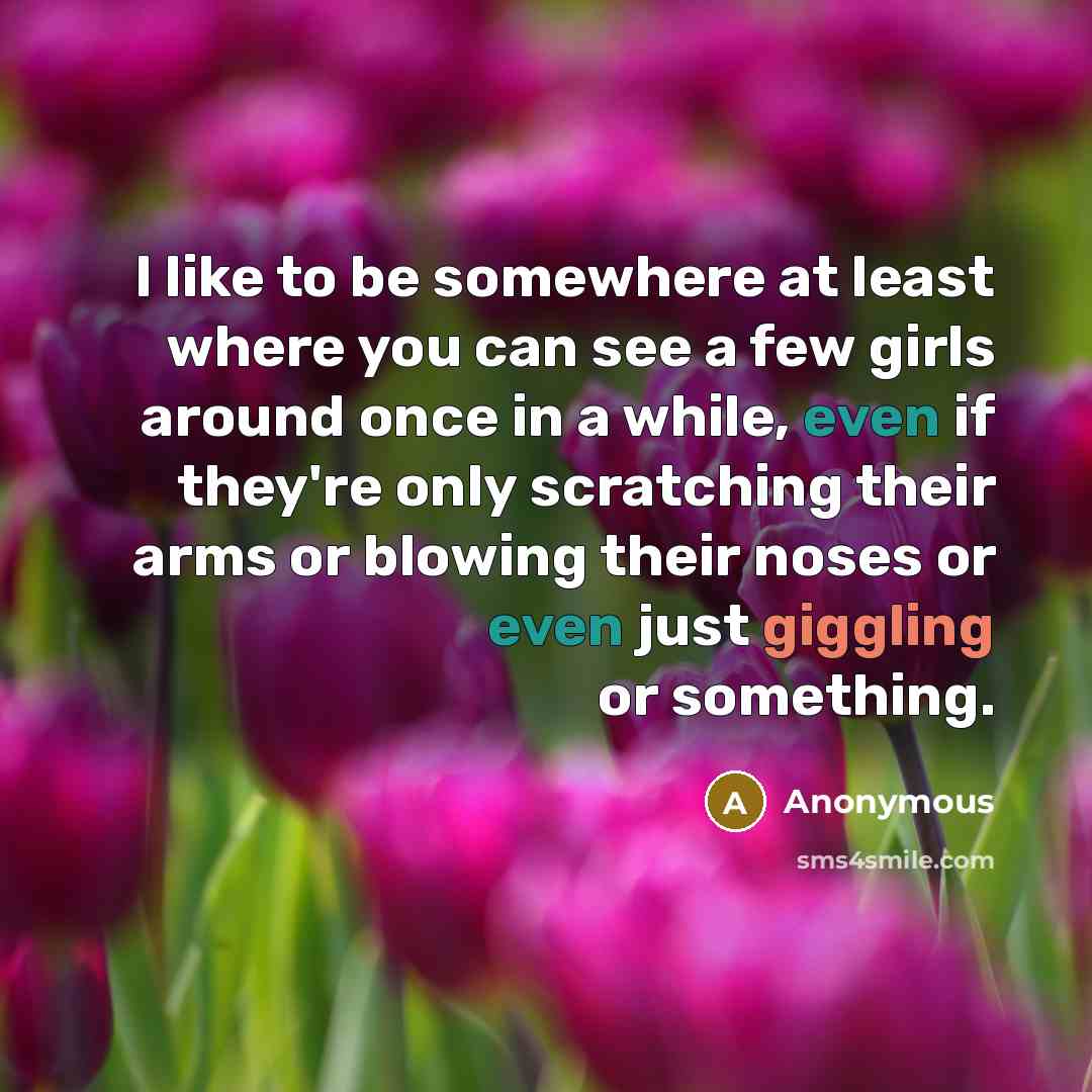“I like to be somewhere at least where you can see a few girls around once in a while, even if they're only scratching their arms or blowing their noses or even just giggling or something.” quote by Anonymous